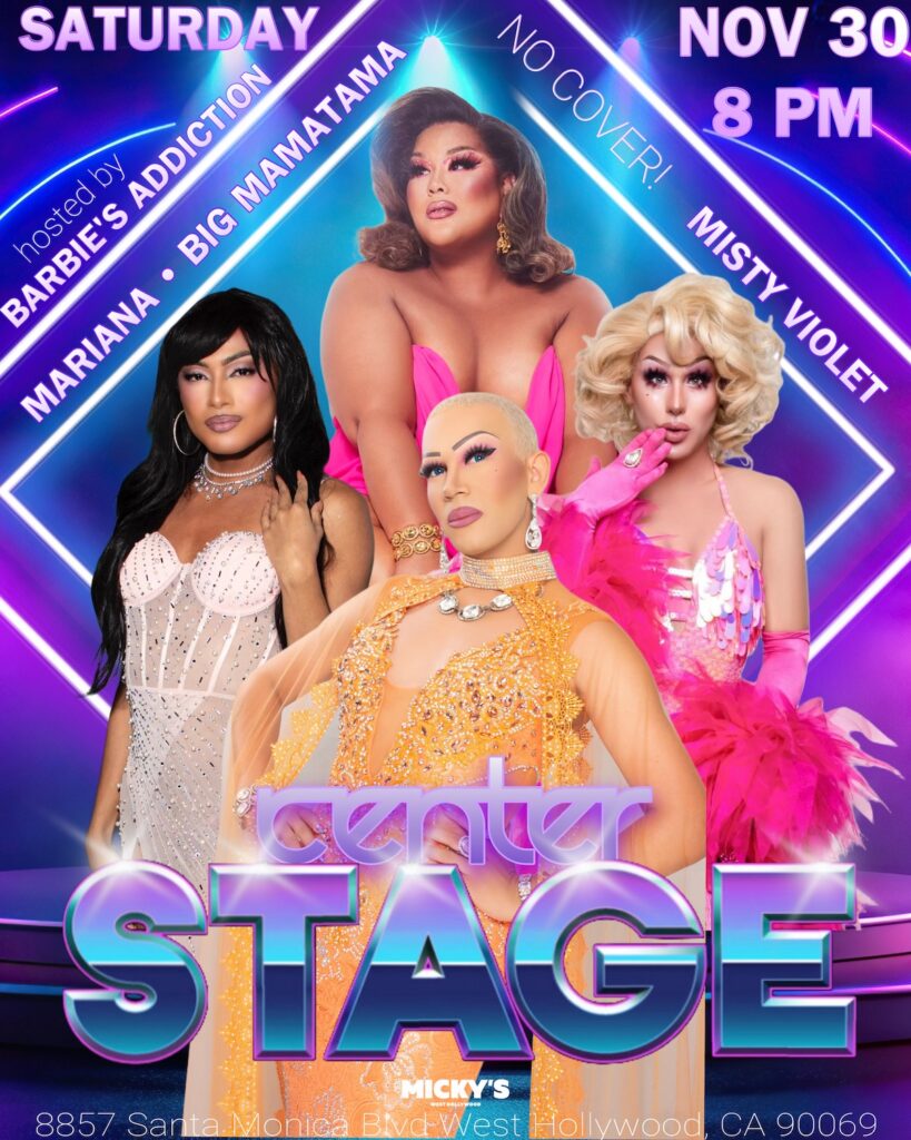 Promotional flyer for 'Center Stage' at Micky's, 8857 Santa Monica Blvd, West Hollywood, CA, on Saturday, November 30th at 8 PM. The flyer features four drag performers: one wearing a pink strapless dress with voluminous curls, another in a white embellished bodysuit with long black hair, a third in a sparkling orange outfit with a shaved head, and the fourth in a pink and white sequin outfit with fluffy pink gloves. The event is hosted by Barbie’s Addiction, featuring Mariana, Big Mamatama, and Misty Violet. The background features neon blue and purple lights, giving a vibrant stage-like feel, with text announcing 'No Cover!'